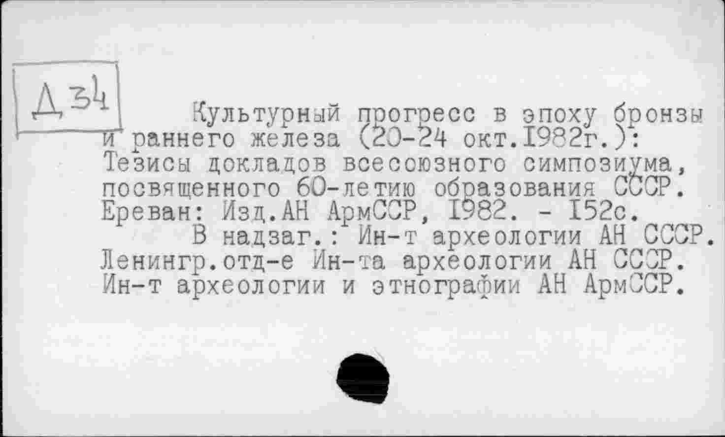 ﻿Культурный прогресс в эпоху бронзы ТҐраннего железа (20-24 окт.1982г.): Тезисы докладов всесоюзного симпозиума, посвященного 60-летию образования СССР. Ереван: Изд.АН АрмССР, 1982. - 152с.
В надзаг.: Ин-т археологии АН СССР. Ленингр.отд-е Ин-та археологии АН СССР. Ин-т археологии и этнографии АН АрмССР.